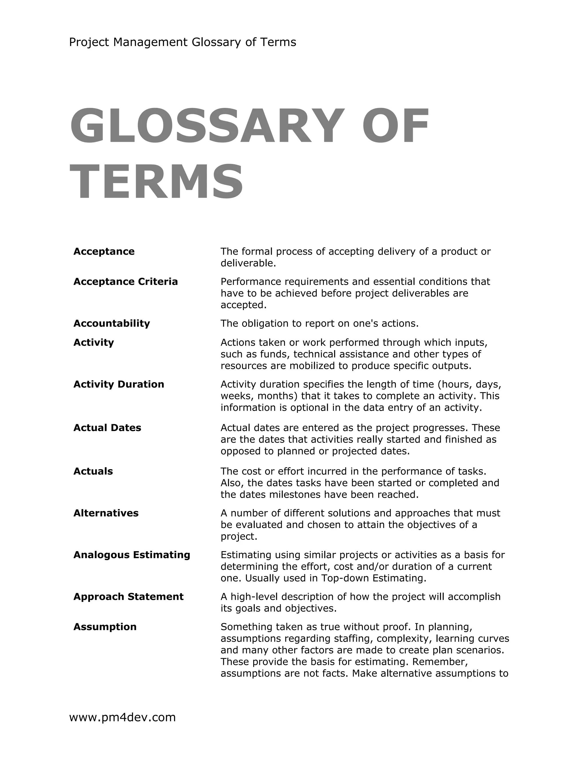 Project Management Glossary of Terms
www.pm4dev.com
GLOSSARY OF
TERMS
Acceptance The formal process of accepting delivery of a product or
deliverable.
Acceptance Criteria Performance requirements and essential conditions that
have to be achieved before project deliverables are
accepted.
Accountability The obligation to report on one's actions.
Activity Actions taken or work performed through which inputs,
such as funds, technical assistance and other types of
resources are mobilized to produce specific outputs.
Activity Duration Activity duration specifies the length of time (hours, days,
weeks, months) that it takes to complete an activity. This
information is optional in the data entry of an activity.
Actual Dates Actual dates are entered as the project progresses. These
are the dates that activities really started and finished as
opposed to planned or projected dates.
Actuals The cost or effort incurred in the performance of tasks.
Also, the dates tasks have been started or completed and
the dates milestones have been reached.
Alternatives A number of different solutions and approaches that must
be evaluated and chosen to attain the objectives of a
project.
Analogous Estimating Estimating using similar projects or activities as a basis for
determining the effort, cost and/or duration of a current
one. Usually used in Top-down Estimating.
Approach Statement A high-level description of how the project will accomplish
its goals and objectives.
Assumption Something taken as true without proof. In planning,
assumptions regarding staffing, complexity, learning curves
and many other factors are made to create plan scenarios.
These provide the basis for estimating. Remember,
assumptions are not facts. Make alternative assumptions to
 