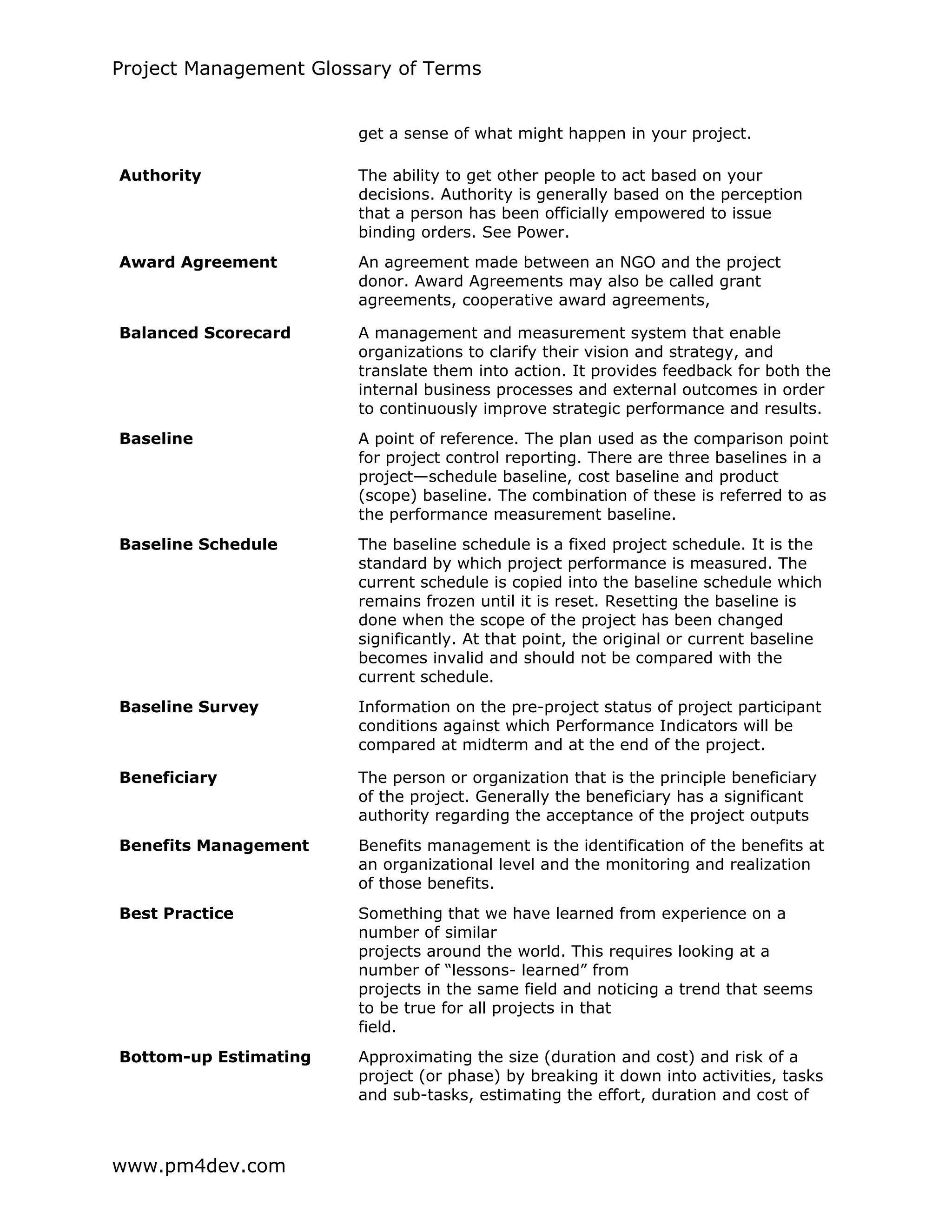 Project Management Glossary of Terms
www.pm4dev.com
get a sense of what might happen in your project.
Authority The ability to get other people to act based on your
decisions. Authority is generally based on the perception
that a person has been officially empowered to issue
binding orders. See Power.
Award Agreement An agreement made between an NGO and the project
donor. Award Agreements may also be called grant
agreements, cooperative award agreements,
Balanced Scorecard A management and measurement system that enable
organizations to clarify their vision and strategy, and
translate them into action. It provides feedback for both the
internal business processes and external outcomes in order
to continuously improve strategic performance and results.
Baseline A point of reference. The plan used as the comparison point
for project control reporting. There are three baselines in a
project—schedule baseline, cost baseline and product
(scope) baseline. The combination of these is referred to as
the performance measurement baseline.
Baseline Schedule The baseline schedule is a fixed project schedule. It is the
standard by which project performance is measured. The
current schedule is copied into the baseline schedule which
remains frozen until it is reset. Resetting the baseline is
done when the scope of the project has been changed
significantly. At that point, the original or current baseline
becomes invalid and should not be compared with the
current schedule.
Baseline Survey Information on the pre-project status of project participant
conditions against which Performance Indicators will be
compared at midterm and at the end of the project.
Beneficiary The person or organization that is the principle beneficiary
of the project. Generally the beneficiary has a significant
authority regarding the acceptance of the project outputs
Benefits Management Benefits management is the identification of the benefits at
an organizational level and the monitoring and realization
of those benefits.
Best Practice Something that we have learned from experience on a
number of similar
projects around the world. This requires looking at a
number of “lessons- learned” from
projects in the same field and noticing a trend that seems
to be true for all projects in that
field.
Bottom-up Estimating Approximating the size (duration and cost) and risk of a
project (or phase) by breaking it down into activities, tasks
and sub-tasks, estimating the effort, duration and cost of
 