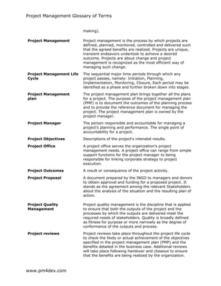 Project Management Glossary of Terms
www.pm4dev.com
making).
Project Management Project management is the process by which projects are
defined, planned, monitored, controlled and delivered such
that the agreed benefits are realized. Projects are unique,
transient endeavors undertook to achieve a desired
outcome. Projects are about change and project
management is recognized as the most efficient way of
managing such change.
Project Management Life
Cycle
The sequential major time periods through which any
project passes, namely: Initiation, Planning,
Implementation, Monitoring, Closure, Each period may be
identified as a phase and further broken down into stages.
Project Management
plan
The project management plan brings together all the plans
for a project. The purpose of the project management plan
(PMP) is to document the outcomes of the planning process
and to provide the reference document for managing the
project. The project management plan is owned by the
project manager.
Project Manager The person responsible and accountable for managing a
project's planning and performance. The single point of
accountability for a project.
Project Objectives Descriptions of the project's intended results.
Project Office A project office serves the organization’s project
management needs. A project office can range from simple
support functions for the project manager to being
responsible for linking corporate strategy to project
execution.
Project Outcomes A result or consequence of the project activity.
Project Proposal A document prepared by the INGO to managers and donors
to obtain approval and funding for a proposed project. It
stands as the agreement among the relevant Stakeholders
about the analysis of the situation and the resulting plan of
action.
Project Quality
Management
Project quality management is the discipline that is applied
to ensure that both the outputs of the project and the
processes by which the outputs are delivered meet the
required needs of stakeholders. Quality is broadly defined
as fitness for purpose or more narrowly as the degree of
conformance of the outputs and process.
Project reviews Project reviews take place throughout the project life cycle
to check the likely or actual achievement of the objectives
specified in the project management plan (PMP) and the
benefits detailed in the business case. Additional reviews
will take place following handover and closeout to ensure
that the benefits are being realized by the organization.
 