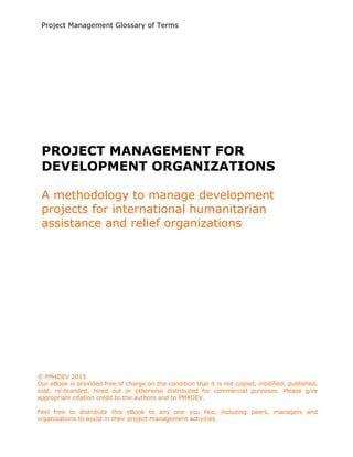 Project Management Glossary of Terms
www.pm4dev.com
PROJECT MANAGEMENT FOR
DEVELOPMENT ORGANIZATIONS
A methodology to manage development
projects for international humanitarian
assistance and relief organizations
© PM4DEV 2015
Our eBook is provided free of charge on the condition that it is not copied, modified, published,
sold, re-branded, hired out or otherwise distributed for commercial purposes. Please give
appropriate citation credit to the authors and to PM4DEV.
Feel free to distribute this eBook to any one you like, including peers, managers and
organizations to assist in their project management activities.
 
