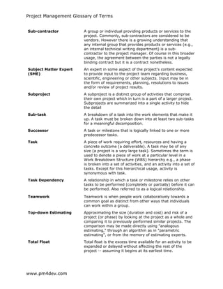 Project Management Glossary of Terms
www.pm4dev.com
Sub-contractor A group or individual providing products or services to the
project. Commonly, sub-contractors are considered to be
vendors. However there is a growing understanding that
any internal group that provides products or services (e.g.,
an internal technical writing department) is a sub-
contractor to the project manager. Of course in this broader
usage, the agreement between the parties is not a legally
binding contract but it is a contract nonetheless.
Subject Matter Expert
(SME)
An expert in some aspect of the project's content expected
to provide input to the project team regarding business,
scientific, engineering or other subjects. Input may be in
the form of requirements, planning, resolutions to issues
and/or review of project results.
Subproject A subproject is a distinct group of activities that comprise
their own project which in turn is a part of a larger project.
Subprojects are summarized into a single activity to hide
the detail
Sub-task A breakdown of a task into the work elements that make it
up. A task must be broken down into at least two sub-tasks
for a meaningful decomposition.
Successor A task or milestone that is logically linked to one or more
predecessor tasks.
Task A piece of work requiring effort, resources and having a
concrete outcome (a deliverable). A task may be of any
size (a project is a very large task). Sometimes the term is
used to denote a piece of work at a particular level in a
Work Breakdown Structure (WBS) hierarchy e.g., a phase
is broken into a set of activities, and an activity into a set of
tasks. Except for this hierarchical usage, activity is
synonymous with task.
Task Dependency A relationship in which a task or milestone relies on other
tasks to be performed (completely or partially) before it can
be performed. Also referred to as a logical relationship.
Teamwork Teamwork is when people work collaboratively towards a
common goal as distinct from other ways that individuals
can work within a group.
Top-down Estimating Approximating the size (duration and cost) and risk of a
project (or phase) by looking at the project as a whole and
comparing it to previously performed similar projects. The
comparison may be made directly using "analogous
estimating," through an algorithm as in "parametric
estimating", or from the memory of estimating experts.
Total Float Total float is the excess time available for an activity to be
expanded or delayed without affecting the rest of the
project -- assuming it begins at its earliest time.
 