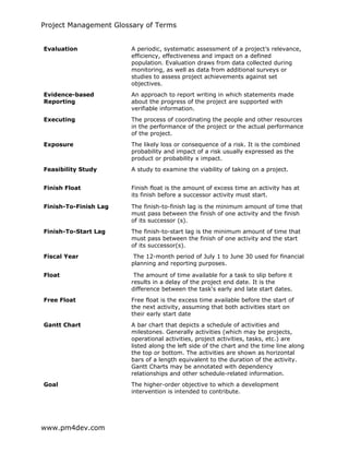 Project Management Glossary of Terms
www.pm4dev.com
Evaluation A periodic, systematic assessment of a project’s relevance,
efficiency, effectiveness and impact on a defined
population. Evaluation draws from data collected during
monitoring, as well as data from additional surveys or
studies to assess project achievements against set
objectives.
Evidence-based
Reporting
An approach to report writing in which statements made
about the progress of the project are supported with
verifiable information.
Executing The process of coordinating the people and other resources
in the performance of the project or the actual performance
of the project.
Exposure The likely loss or consequence of a risk. It is the combined
probability and impact of a risk usually expressed as the
product or probability x impact.
Feasibility Study A study to examine the viability of taking on a project.
Finish Float Finish float is the amount of excess time an activity has at
its finish before a successor activity must start.
Finish-To-Finish Lag The finish-to-finish lag is the minimum amount of time that
must pass between the finish of one activity and the finish
of its successor (s).
Finish-To-Start Lag The finish-to-start lag is the minimum amount of time that
must pass between the finish of one activity and the start
of its successor(s).
Fiscal Year The 12-month period of July 1 to June 30 used for financial
planning and reporting purposes.
Float The amount of time available for a task to slip before it
results in a delay of the project end date. It is the
difference between the task's early and late start dates.
Free Float Free float is the excess time available before the start of
the next activity, assuming that both activities start on
their early start date
Gantt Chart A bar chart that depicts a schedule of activities and
milestones. Generally activities (which may be projects,
operational activities, project activities, tasks, etc.) are
listed along the left side of the chart and the time line along
the top or bottom. The activities are shown as horizontal
bars of a length equivalent to the duration of the activity.
Gantt Charts may be annotated with dependency
relationships and other schedule-related information.
Goal The higher-order objective to which a development
intervention is intended to contribute.
 