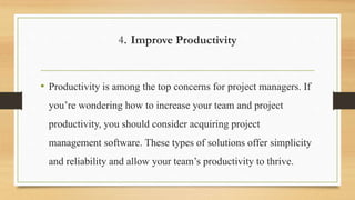 4. Improve Productivity
• Productivity is among the top concerns for project managers. If
you’re wondering how to increase your team and project
productivity, you should consider acquiring project
management software. These types of solutions offer simplicity
and reliability and allow your team’s productivity to thrive.
 
