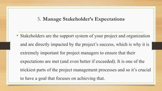5. Manage Stakeholder’s Expectations
• Stakeholders are the support system of your project and organization
and are directly impacted by the project’s success, which is why it is
extremely important for project managers to ensure that their
expectations are met (and even better if exceeded). It is one of the
trickiest parts of the project management processes and so it’s crucial
to have a goal that focuses on achieving that.
 