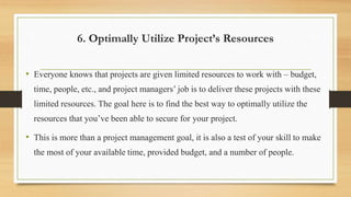 6. Optimally Utilize Project’s Resources
• Everyone knows that projects are given limited resources to work with – budget,
time, people, etc., and project managers’ job is to deliver these projects with these
limited resources. The goal here is to find the best way to optimally utilize the
resources that you’ve been able to secure for your project.
• This is more than a project management goal, it is also a test of your skill to make
the most of your available time, provided budget, and a number of people.
 