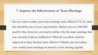 7. Improve the Effectiveness of Team Meetings
• Do you want to make your team meetings more effective? If yes, then
this should be one of your top priorities. Before you set a SMART
goal for this, however, you need to define why the team meetings that
you currently hold are ineffective? What do you think could be
improved so they become more effective? Maybe you can reduce
your weekly team meetings or present a clear meeting agenda.
 