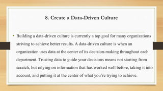 8. Create a Data-Driven Culture
• Building a data-driven culture is currently a top goal for many organizations
striving to achieve better results. A data-driven culture is when an
organization uses data at the center of its decision-making throughout each
department. Trusting data to guide your decisions means not starting from
scratch, but relying on information that has worked well before, taking it into
account, and putting it at the center of what you’re trying to achieve.
 
