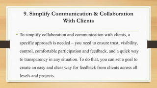 9. Simplify Communication & Collaboration
With Clients
• To simplify collaboration and communication with clients, a
specific approach is needed – you need to ensure trust, visibility,
control, comfortable participation and feedback, and a quick way
to transparency in any situation. To do that, you can set a goal to
create an easy and clear way for feedback from clients across all
levels and projects.
 