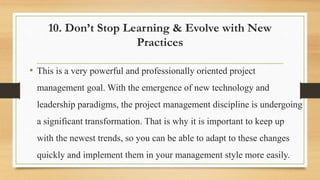 10. Don’t Stop Learning & Evolve with New
Practices
• This is a very powerful and professionally oriented project
management goal. With the emergence of new technology and
leadership paradigms, the project management discipline is undergoing
a significant transformation. That is why it is important to keep up
with the newest trends, so you can be able to adapt to these changes
quickly and implement them in your management style more easily.
 