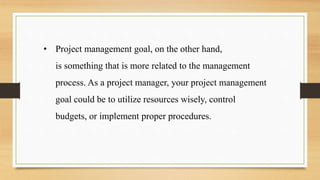 • Project management goal, on the other hand,
is something that is more related to the management
process. As a project manager, your project management
goal could be to utilize resources wisely, control
budgets, or implement proper procedures.
 