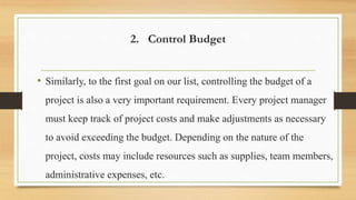 2. Control Budget
• Similarly, to the first goal on our list, controlling the budget of a
project is also a very important requirement. Every project manager
must keep track of project costs and make adjustments as necessary
to avoid exceeding the budget. Depending on the nature of the
project, costs may include resources such as supplies, team members,
administrative expenses, etc.
 
