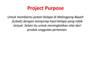 Project Purpose
Untuk membantu petani Kelapa di Malingping-Bayah
  (Lebak) dengan menyerap hasil kelapa yang tidak
   terjual. Selain itu untuk meningkatkan nilai dari
              produk unggulan pertanian.
 