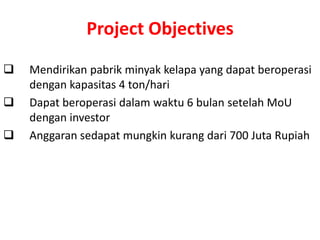 Project Objectives
   Mendirikan pabrik minyak kelapa yang dapat beroperasi
    dengan kapasitas 4 ton/hari
   Dapat beroperasi dalam waktu 6 bulan setelah MoU
    dengan investor
   Anggaran sedapat mungkin kurang dari 700 Juta Rupiah
 