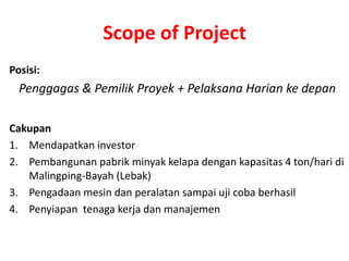 Scope of Project
Posisi:
  Penggagas & Pemilik Proyek + Pelaksana Harian ke depan

Cakupan
1. Mendapatkan investor
2. Pembangunan pabrik minyak kelapa dengan kapasitas 4 ton/hari di
   Malingping-Bayah (Lebak)
3. Pengadaan mesin dan peralatan sampai uji coba berhasil
4. Penyiapan tenaga kerja dan manajemen
 