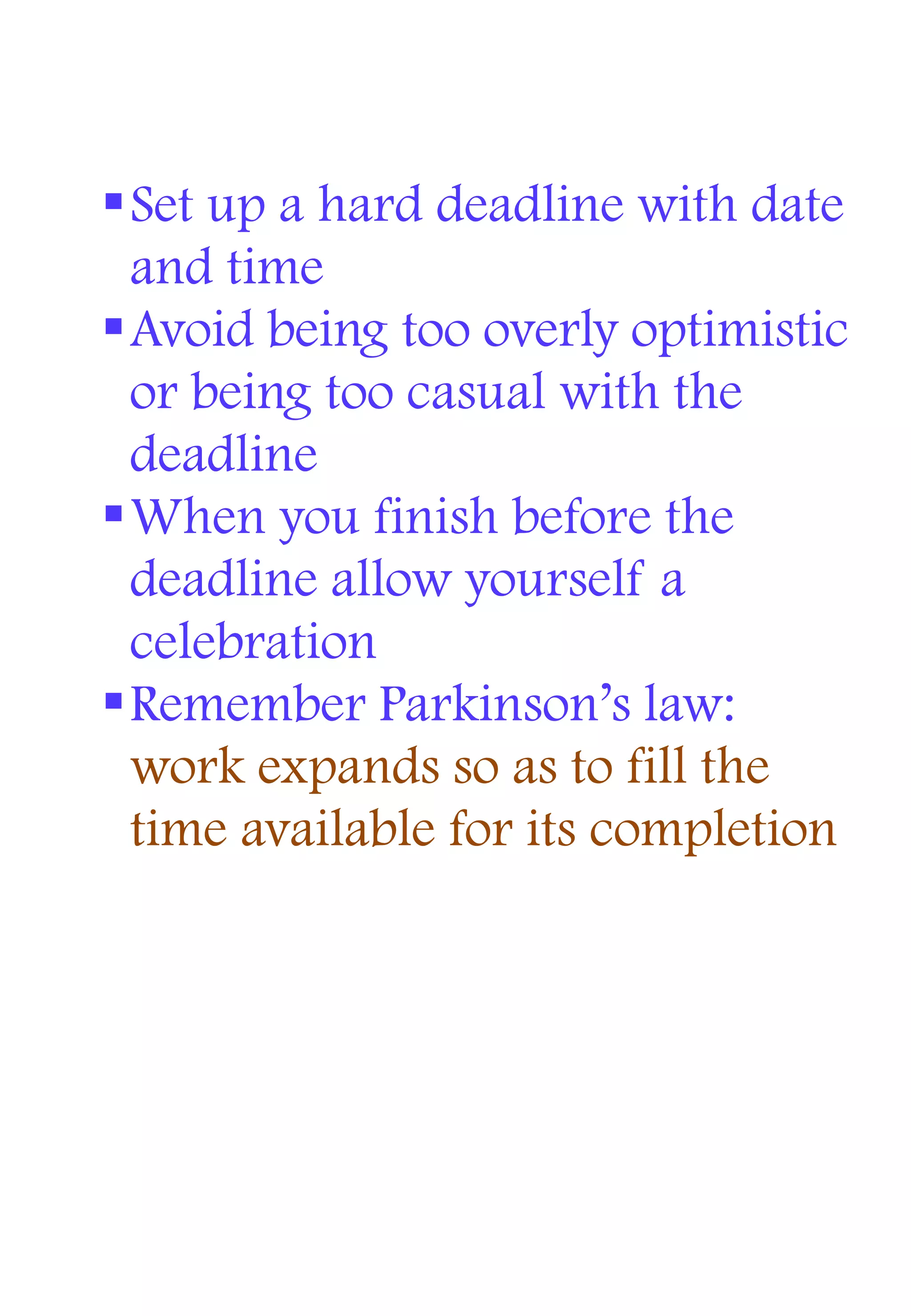 Set up a hard deadline with date
and time
Avoid being too overly optimistic
or being too casual with the
deadline
When you finish before the
deadline allow yourself a
celebration
Remember Parkinson’s law:
work expands so as to fill the
time available for its completion
 