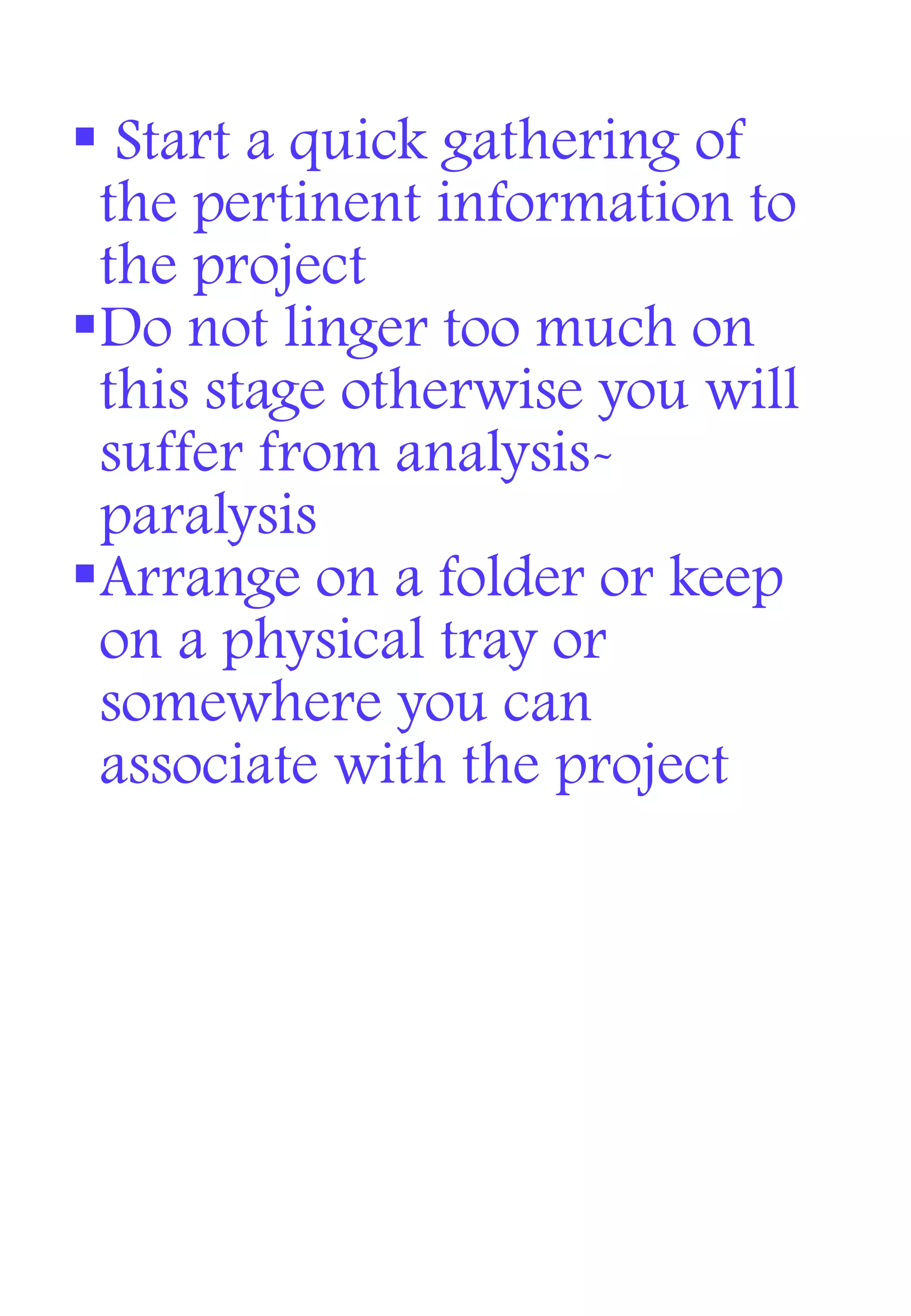  Start a quick gathering of
the pertinent information to
the project
Do not linger too much on
this stage otherwise you will
suffer from analysis-
paralysis
Arrange on a folder or keep
on a physical tray or
somewhere you can
associate with the project
 