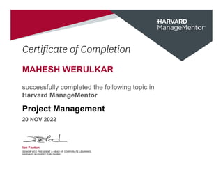 Certificate of Completion
MAHESH WERULKAR
successfully completed the following topic in
Harvard ManageMentor
Project Management
20 NOV 2022
Ian Fanton
SENIOR VICE PRESIDENT & HEAD OF CORPORATE LEARNING,
HARVARD BUSINESS PUBLISHING
 