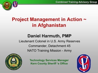 Project Management in Action ~in Afghanistan Daniel Harmuth, PMP Lieutenant Colonel in U.S. Army Reserves Commander, Detachment 45 NATO Training Mission - Army Technology Services Manager Kern County Sheriff ‘s Office 