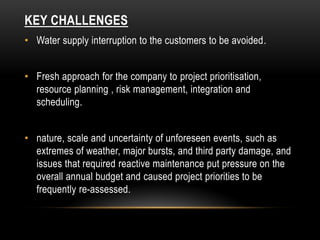 KEY CHALLENGES
• Water supply interruption to the customers to be avoided.
• Fresh approach for the company to project prioritisation,
resource planning , risk management, integration and
scheduling.
• nature, scale and uncertainty of unforeseen events, such as
extremes of weather, major bursts, and third party damage, and
issues that required reactive maintenance put pressure on the
overall annual budget and caused project priorities to be
frequently re-assessed.
 