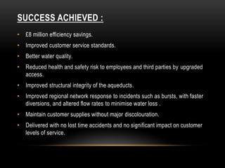 SUCCESS ACHIEVED :
• £8 million efficiency savings.
• Improved customer service standards.
• Better water quality.
• Reduced health and safety risk to employees and third parties by upgraded
access.
• Improved structural integrity of the aqueducts.
• Improved regional network response to incidents such as bursts, with faster
diversions, and altered flow rates to minimise water loss .
• Maintain customer supplies without major discolouration.
• Delivered with no lost time accidents and no significant impact on customer
levels of service.
 