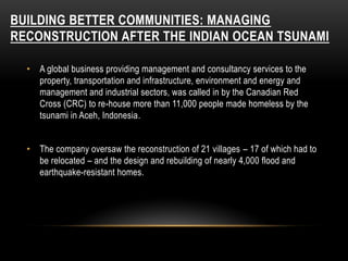 BUILDING BETTER COMMUNITIES: MANAGING
RECONSTRUCTION AFTER THE INDIAN OCEAN TSUNAMI
• A global business providing management and consultancy services to the
property, transportation and infrastructure, environment and energy and
management and industrial sectors, was called in by the Canadian Red
Cross (CRC) to re-house more than 11,000 people made homeless by the
tsunami in Aceh, Indonesia.
• The company oversaw the reconstruction of 21 villages – 17 of which had to
be relocated – and the design and rebuilding of nearly 4,000 flood and
earthquake-resistant homes.
 