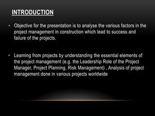 INTRODUCTION
• Objective for the presentation is to analyse the various factors in the
project management in construction which lead to success and
failure of the projects.
• Learning from projects by understanding the essential elements of
the project management (e.g. the Leadership Role of the Project
Manager, Project Planning, Risk Management) , Analysis of project
management done in various projects worldwide
 