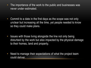 • The importance of the work to the public and businesses was
never under‐estimated.
• Commit to a date in the first days as the scope was not only
unclear but increasing all the time, yet people needed to know
so they could make plans.
• Issues with those living alongside the line not only being
disturbed by the work but also impacted by the physical damage
to their homes, land and property.
• Need to manage their expectations of what the project team
could deliver.
 
