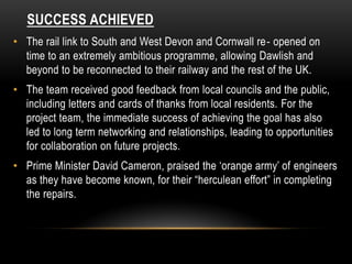 SUCCESS ACHIEVED
• The rail link to South and West Devon and Cornwall re‐ opened on
time to an extremely ambitious programme, allowing Dawlish and
beyond to be reconnected to their railway and the rest of the UK.
• The team received good feedback from local councils and the public,
including letters and cards of thanks from local residents. For the
project team, the immediate success of achieving the goal has also
led to long term networking and relationships, leading to opportunities
for collaboration on future projects.
• Prime Minister David Cameron, praised the ‘orange army’ of engineers
as they have become known, for their “herculean effort” in completing
the repairs.
 