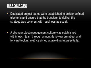 RESOURCES
• Dedicated project teams were established to deliver defined
elements and ensure that the transition to deliver the
strategy was coherent with ‘business as usual’.
• A strong project management culture was established
within each team through a monthly review drumbeat and
forward-looking metrics aimed at avoiding future pitfalls.
 