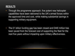 RESULTS
• Through the programme approach, five potent new helicopter
capabilities have been delivered to the UK’s armed forces within
the approved time and cost, while making substantial savings in
supporting military equipment.
• The £1 billion funding gap has been closed and £440 million has
been saved from the forecast cost of supporting the fleet for the
next five years without impacting upon military effectiveness.
 