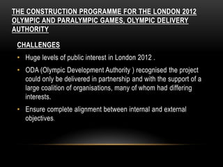 THE CONSTRUCTION PROGRAMME FOR THE LONDON 2012
OLYMPIC AND PARALYMPIC GAMES, OLYMPIC DELIVERY
AUTHORITY
CHALLENGES
• Huge levels of public interest in London 2012 .
• ODA (Olympic Development Authority ) recognised the project
could only be delivered in partnership and with the support of a
large coalition of organisations, many of whom had differing
interests.
• Ensure complete alignment between internal and external
objectives.
 