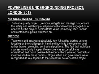 POWERLINES UNDERGROUNDING PROJECT,
LONDON 2012
KEY OBJECTIVES OF THE PROJECT
• Deliver a quality project. , remove, mitigate and manage risk; ensure
the safety and well being of all personnel and workers engaged on or
affected by the project; demonstrate value for money; keep London
and customer supplies ‘switched on’.
SUCCESS
• Teamwork and trust were absolutely key. All parties worked as one,
focusing on the challenges in hand and buy-in to the common goal
rather than on protecting contractual positions. The fact that individual
success would only happen if everyone was successful was
understood and drove positive behaviours (there were no contractual
incentives to link these parties). Organisation and governance were
recognised as key aspects to the successful delivery of the project.
 