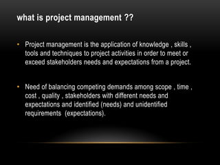 what is project management ??
• Project management is the application of knowledge , skills ,
tools and techniques to project activities in order to meet or
exceed stakeholders needs and expectations from a project.
• Need of balancing competing demands among scope , time ,
cost , quality , stakeholders with different needs and
expectations and identified (needs) and unidentified
requirements (expectations).
 
