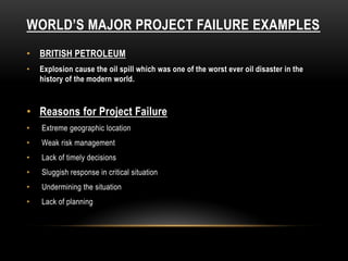 WORLD’S MAJOR PROJECT FAILURE EXAMPLES
• BRITISH PETROLEUM
• Explosion cause the oil spill which was one of the worst ever oil disaster in the
history of the modern world.
• Reasons for Project Failure
• Extreme geographic location
• Weak risk management
• Lack of timely decisions
• Sluggish response in critical situation
• Undermining the situation
• Lack of planning
 