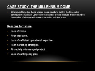 CASE STUDY: THE MILLENNIUM DOME
• Millennium Dome is a Dome shaped mega structure, built in the Greenwich
peninsula in south east London which was later closed because it failed to attract
the number of visitors which was expected to visit the place.
Reasons for failure
• Lack of vision.
• Poor execution.
• Lack of sufficient operational expertise.
• Poor marketing strategies.
• Financially mismanaged project.
• Lack of contingency plan.
 