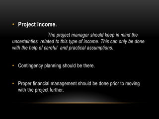 • Project Income.
The project manager should keep in mind the
uncertainties related to this type of income. This can only be done
with the help of careful and practical assumptions.
• Contingency planning should be there.
• Proper financial management should be done prior to moving
with the project further.
 