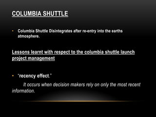 COLUMBIA SHUTTLE
• Columbia Shuttle Disintegrates after re-entry into the earths
atmosphere.
Lessons learnt with respect to the columbia shuttle launch
project management
• “recency effect.”
It occurs when decision makers rely on only the most recent
information.
 