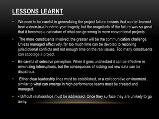 LESSONS LEARNT
• We need to be careful in generalizing the project failure lessons that can be learned
from a once-in-a-hundred-year tragedy, but the magnitude of the failure was so great
that it becomes a caricature of what can go wrong in more conventional projects.
• The more constituents involved, the greater will be the communication challenge.
Unless managed effectively, far too much time can be devoted to resolving
jurisdictional conflicts and not enough time on the real issues. Too many constituents
can sabotage a project.
• Be careful of selective perception. When it goes unchecked it can be effective in
miminizing interruptions, but the consequnces of locking out new data can be
disastrous.
• Either clear leadership lines must be established, or a collaborative environment .
similar to what can emerge in high performance teams must be created and
managed.
• • Difficult relationships must be addressed. Once they surface they are unlikely to go
away.
 