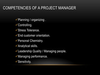 COMPETENCIES OF A PROJECT MANAGER
Planning / organizing .
Controlling.
Stress Tolerance.
End customer orientation.
Personal Chemistry.
Analytical skills.
Leadership Quality / Managing people.
Managing performance.
Sensitivity.
 