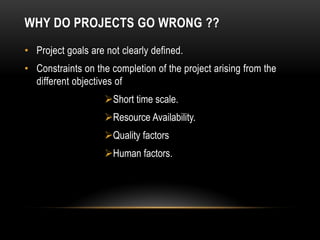 WHY DO PROJECTS GO WRONG ??
• Project goals are not clearly defined.
• Constraints on the completion of the project arising from the
different objectives of
Short time scale.
Resource Availability.
Quality factors
Human factors.
 