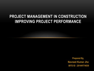 Prepared By,
Navneet Kumar Jha
BITS ID : 2014HT74039
PROJECT MANAGEMENT IN CONSTRUCTION
IMPROVING PROJECT PERFORMANCE
 