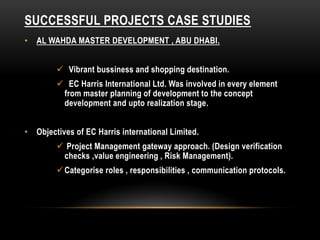 SUCCESSFUL PROJECTS CASE STUDIES
• AL WAHDA MASTER DEVELOPMENT , ABU DHABI.
 Vibrant bussiness and shopping destination.
 EC Harris International Ltd. Was involved in every element
from master planning of development to the concept
development and upto realization stage.
• Objectives of EC Harris international Limited.
 Project Management gateway approach. (Design verification
checks ,value engineering , Risk Management).
Categorise roles , responsibilities , communication protocols.
 