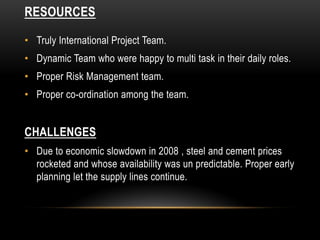 RESOURCES
• Truly International Project Team.
• Dynamic Team who were happy to multi task in their daily roles.
• Proper Risk Management team.
• Proper co-ordination among the team.
CHALLENGES
• Due to economic slowdown in 2008 , steel and cement prices
rocketed and whose availability was un predictable. Proper early
planning let the supply lines continue.
 