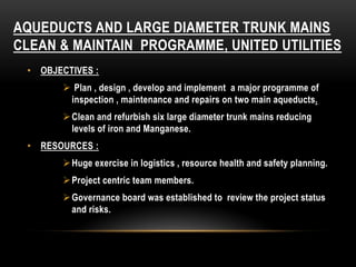 AQUEDUCTS AND LARGE DIAMETER TRUNK MAINS
CLEAN & MAINTAIN PROGRAMME, UNITED UTILITIES
• OBJECTIVES :
 Plan , design , develop and implement a major programme of
inspection , maintenance and repairs on two main aqueducts.
Clean and refurbish six large diameter trunk mains reducing
levels of iron and Manganese.
• RESOURCES :
Huge exercise in logistics , resource health and safety planning.
Project centric team members.
Governance board was established to review the project status
and risks.
 