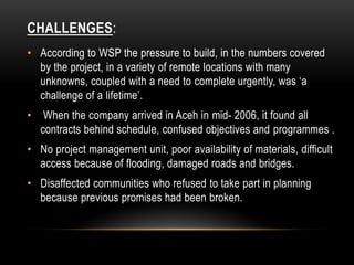 CHALLENGES:
• According to WSP the pressure to build, in the numbers covered
by the project, in a variety of remote locations with many
unknowns, coupled with a need to complete urgently, was ‘a
challenge of a lifetime’.
• When the company arrived in Aceh in mid- 2006, it found all
contracts behind schedule, confused objectives and programmes .
• No project management unit, poor availability of materials, difficult
access because of flooding, damaged roads and bridges.
• Disaffected communities who refused to take part in planning
because previous promises had been broken.
 