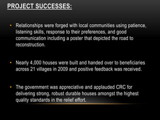 PROJECT SUCCESSES:
• Relationships were forged with local communities using patience,
listening skills, response to their preferences, and good
communication including a poster that depicted the road to
reconstruction.
• Nearly 4,000 houses were built and handed over to beneficiaries
across 21 villages in 2009 and positive feedback was received.
• The government was appreciative and applauded CRC for
delivering strong, robust durable houses amongst the highest
quality standards in the relief effort.
 