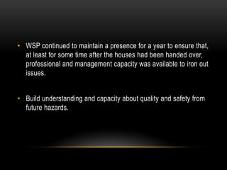 • WSP continued to maintain a presence for a year to ensure that,
at least for some time after the houses had been handed over,
professional and management capacity was available to iron out
issues.
• Build understanding and capacity about quality and safety from
future hazards.
 