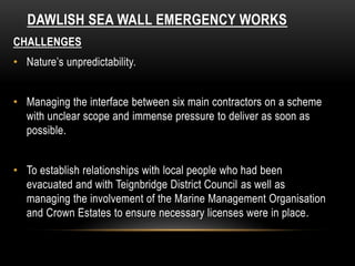 DAWLISH SEA WALL EMERGENCY WORKS
CHALLENGES
• Nature’s unpredictability.
• Managing the interface between six main contractors on a scheme
with unclear scope and immense pressure to deliver as soon as
possible.
• To establish relationships with local people who had been
evacuated and with Teignbridge District Council as well as
managing the involvement of the Marine Management Organisation
and Crown Estates to ensure necessary licenses were in place.
 