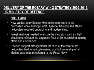 DELIVERY OF THE ROTARY WING STRATEGY 2009-2015,
UK MINISTRY OF DEFENCE
• CHALLENGES
• New Wildcat and Chinook Mk6 helicopters were to be
purchased while existing Puma, Apache, Chinook and Merlin
helicopters required upgrading and modernising.
• Investment was needed to ensure training aids such as flight
simulators reflected the upgraded fleet while maximising training
effect and efficiencies.
• Revised support arrangements for each of the core future
helicopters had to be implemented and full ownership of all
Merlins was to be transferred to the Royal Navy.
 