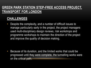 GREEN PARK STATION STEP-FREE ACCESS PROJECT,
TRANSPORT FOR LONDON
CHALLENGES
• Despite the complexity, and a number of difficult issues to
manage particularly early in the project, the project managers
used multi-disciplinary design reviews, risk workshops and
programme workshops to maintain the direction of the project
and improve the quality of decision making.
• Because of its duration, and the limited works that could be
progressed until they were complete, the tunnelling works were
on the critical path.
 